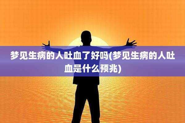 梦见生病的人吐血了好吗(梦见生病的人吐血是什么预兆)