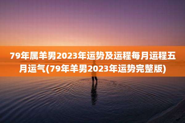 79年属羊男2023年运势及运程每月运程五月运气(79年羊男2023年运势完整版)