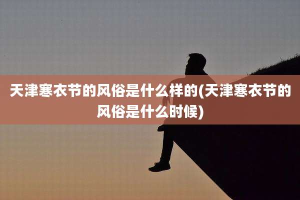 天津寒衣节的风俗是什么样的(天津寒衣节的风俗是什么时候)