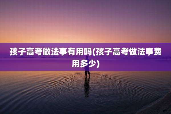 孩子高考做法事有用吗(孩子高考做法事费用多少)