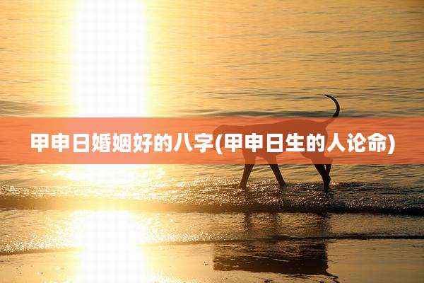 甲申日婚姻好的八字(甲申日生的人论命)
