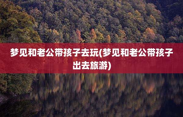 梦见和老公带孩子去玩(梦见和老公带孩子出去旅游)