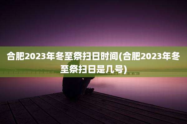 合肥2023年冬至祭扫日时间(合肥2023年冬至祭扫日是几号)