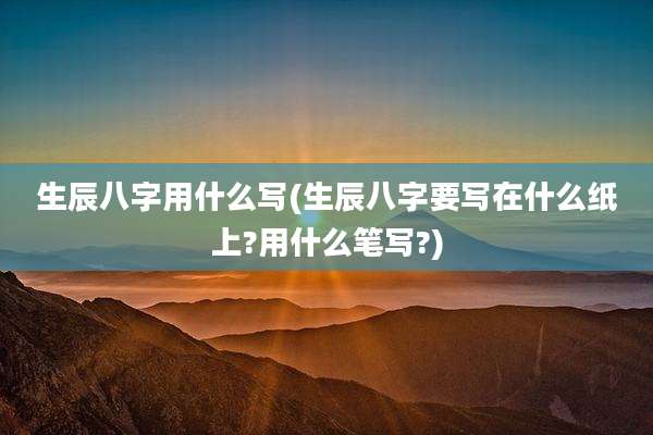 生辰八字用什么写(生辰八字要写在什么纸上?用什么笔写?)