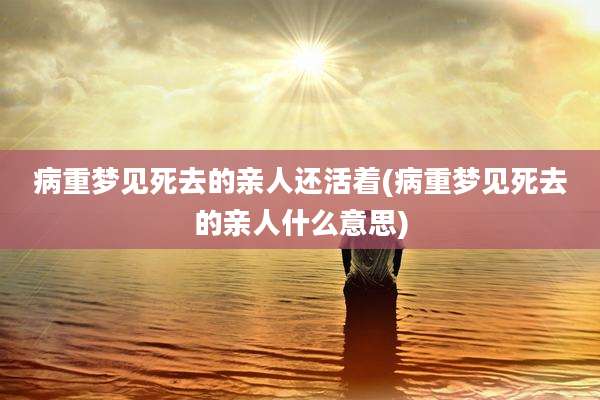 病重梦见死去的亲人还活着(病重梦见死去的亲人什么意思)