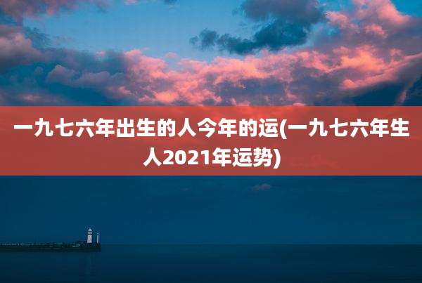一九七六年出生的人今年的运(一九七六年生人2021年运势)