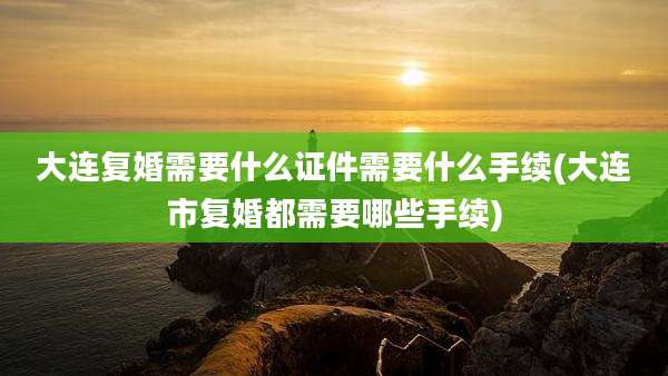 大连复婚需要什么证件需要什么手续(大连市复婚都需要哪些手续)