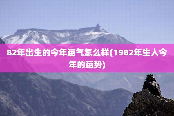 82年出生的今年运气怎么样(1982年生人今年的运势)