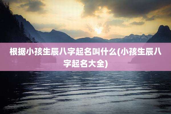 根据小孩生辰八字起名叫什么(小孩生辰八字起名大全)