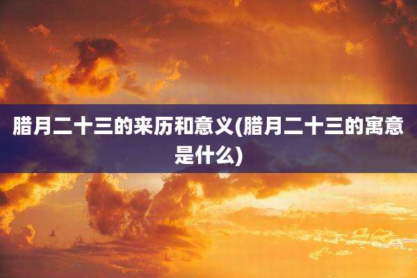 腊月二十三的来历和意义(腊月二十三的寓意是什么)