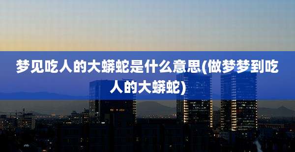 梦见吃人的大蟒蛇是什么意思(做梦梦到吃人的大蟒蛇)