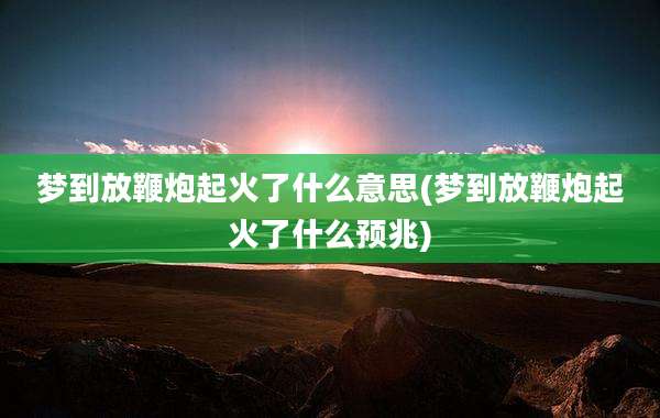梦到放鞭炮起火了什么意思(梦到放鞭炮起火了什么预兆)