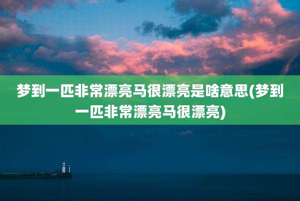梦到一匹非常漂亮马很漂亮是啥意思(梦到一匹非常漂亮马很漂亮)