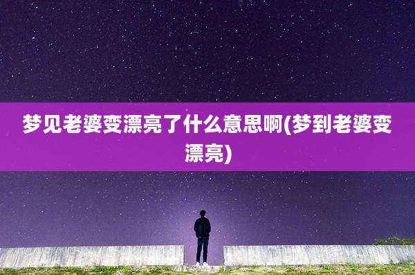 梦见老婆变漂亮了什么意思啊(梦到老婆变漂亮)