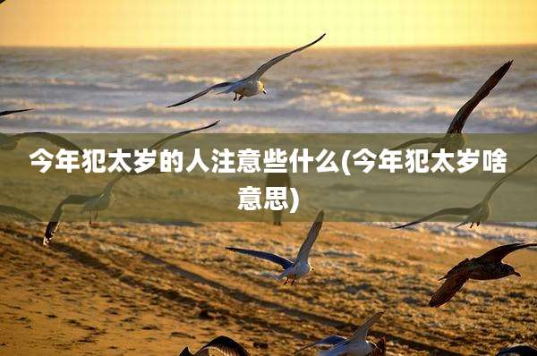 今年犯太岁的人注意些什么(今年犯太岁啥意思)