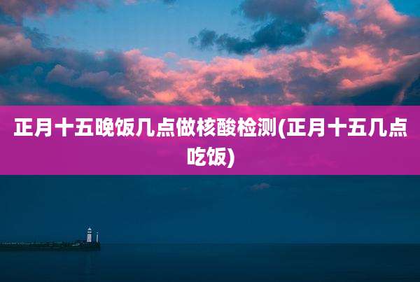 正月十五晚饭几点做核酸检测(正月十五几点吃饭)