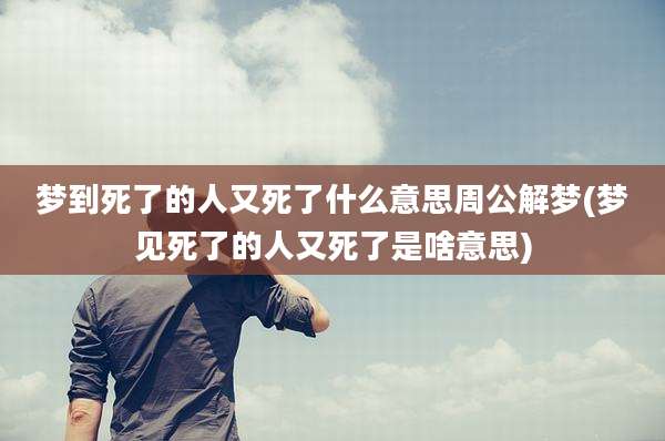 梦到死了的人又死了什么意思周公解梦(梦见死了的人又死了是啥意思)