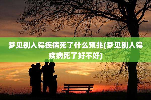 梦见别人得疾病死了什么预兆(梦见别人得疾病死了好不好)