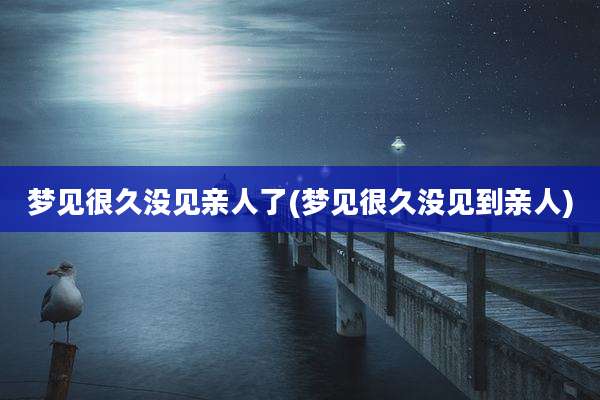 梦见很久没见亲人了(梦见很久没见到亲人)