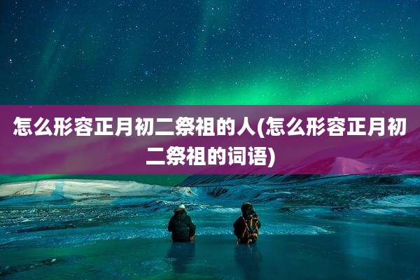 怎么形容正月初二祭祖的人(怎么形容正月初二祭祖的词语)