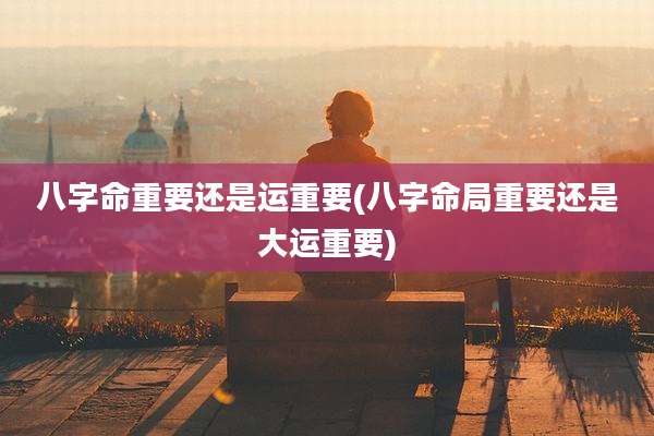 八字命重要还是运重要(八字命局重要还是大运重要)