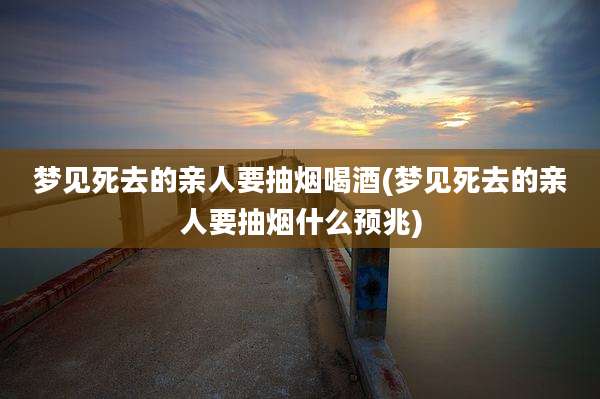 梦见死去的亲人要抽烟喝酒(梦见死去的亲人要抽烟什么预兆)