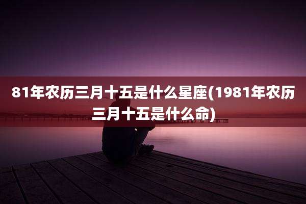 81年农历三月十五是什么星座(1981年农历三月十五是什么命)