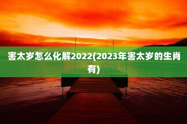 害太岁怎么化解2022(2023年害太岁的生肖有)
