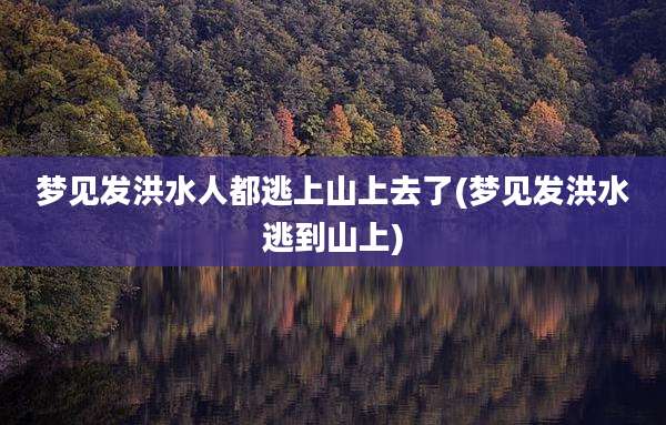 梦见发洪水人都逃上山上去了(梦见发洪水逃到山上)