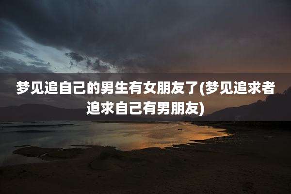 梦见追自己的男生有女朋友了(梦见追求者追求自己有男朋友)