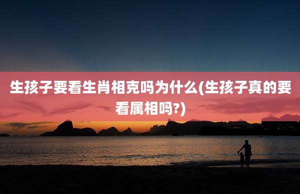 生孩子要看生肖相克吗为什么(生孩子真的要看属相吗?)