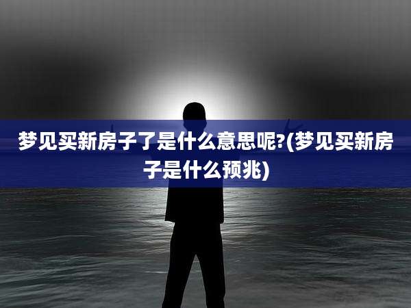 梦见买新房子了是什么意思呢?(梦见买新房子是什么预兆)