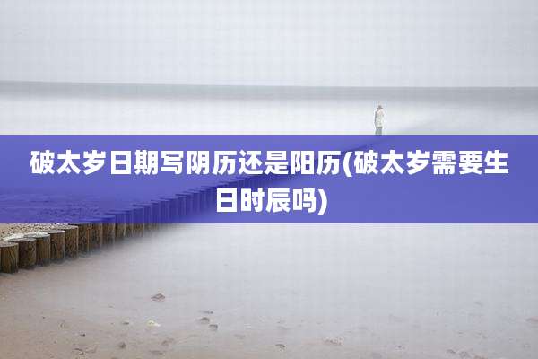 破太岁日期写阴历还是阳历(破太岁需要生日时辰吗)