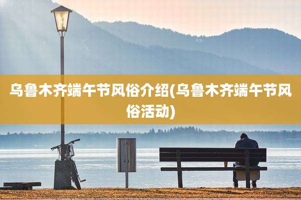 乌鲁木齐端午节风俗介绍(乌鲁木齐端午节风俗活动)