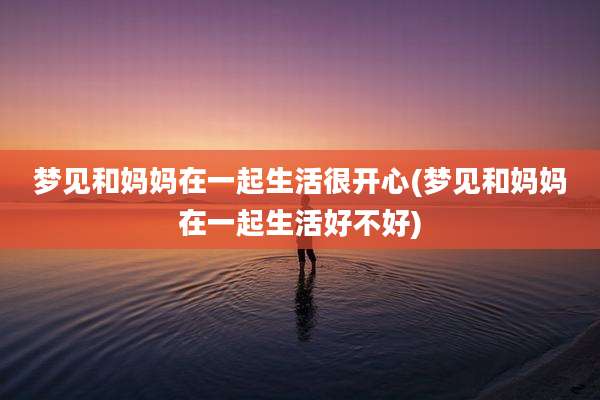 梦见和妈妈在一起生活很开心(梦见和妈妈在一起生活好不好)