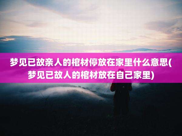 梦见已故亲人的棺材停放在家里什么意思(梦见已故人的棺材放在自己家里)