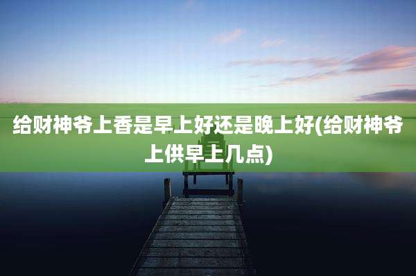 给财神爷上香是早上好还是晚上好(给财神爷上供早上几点)