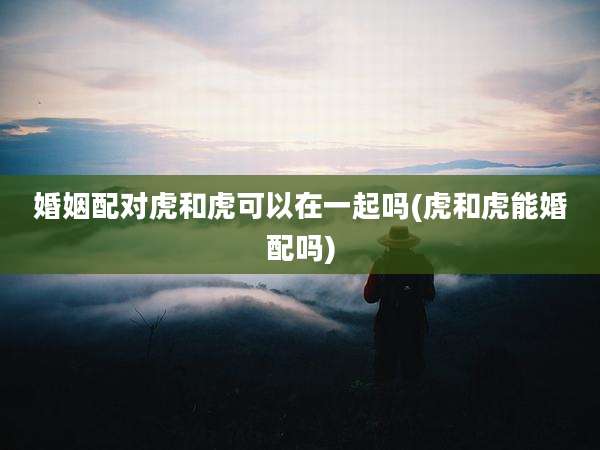 婚姻配对虎和虎可以在一起吗(虎和虎能婚配吗)