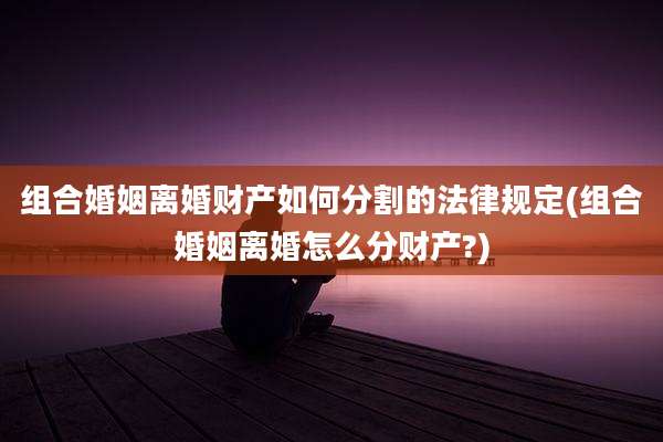 组合婚姻离婚财产如何分割的法律规定(组合婚姻离婚怎么分财产?)