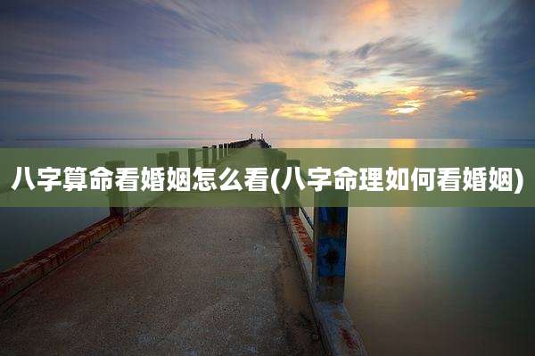 八字算命看婚姻怎么看(八字命理如何看婚姻)