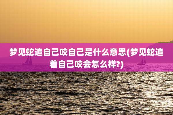 梦见蛇追自己咬自己是什么意思(梦见蛇追着自己咬会怎么样?)