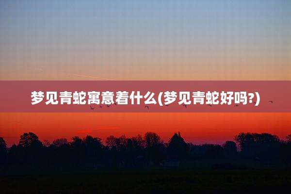 梦见青蛇寓意着什么(梦见青蛇好吗?)