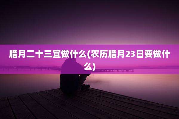 腊月二十三宜做什么(农历腊月23日要做什么)