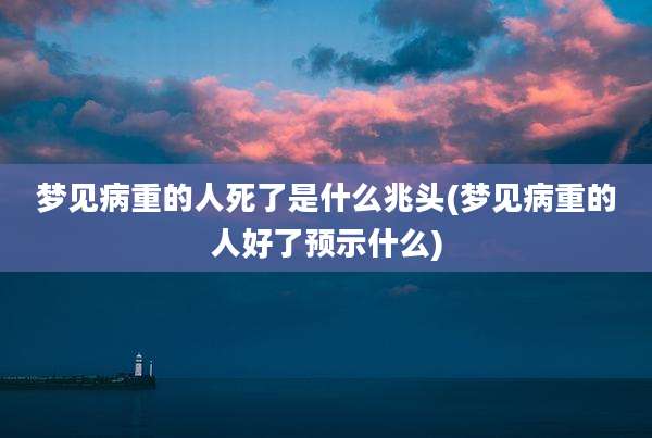 梦见病重的人死了是什么兆头(梦见病重的人好了预示什么)