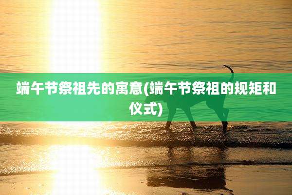 端午节祭祖先的寓意(端午节祭祖的规矩和仪式)