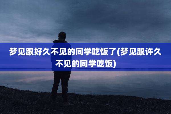 梦见跟好久不见的同学吃饭了(梦见跟许久不见的同学吃饭)