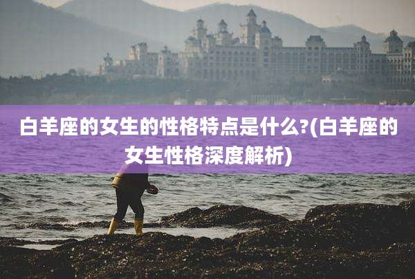 白羊座的女生的性格特点是什么?(白羊座的女生性格深度解析)