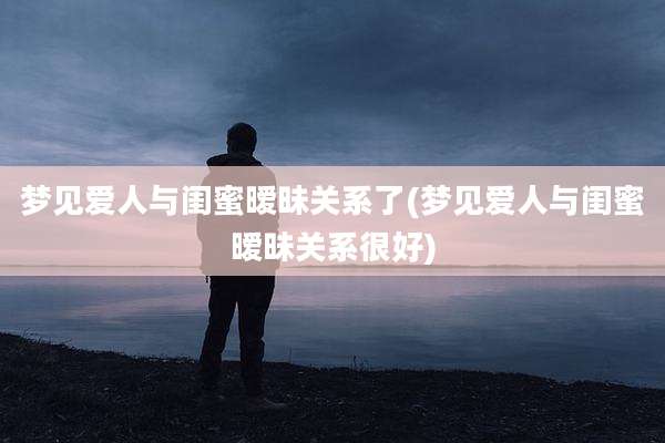 梦见爱人与闺蜜暧昧关系了(梦见爱人与闺蜜暧昧关系很好)