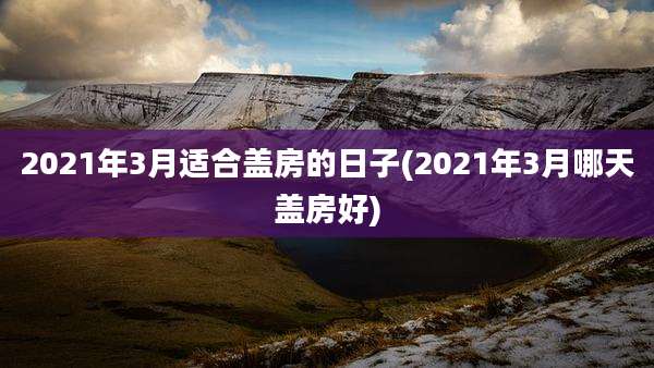 2021年3月适合盖房的日子(2021年3月哪天盖房好)
