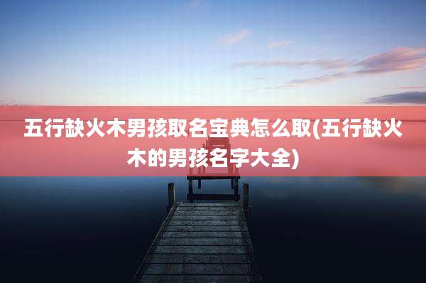 五行缺火木男孩取名宝典怎么取(五行缺火木的男孩名字大全)